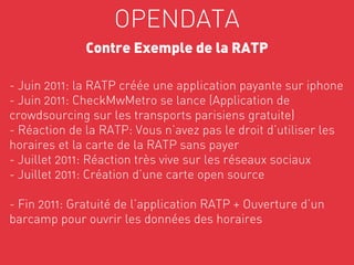 OPENDATA
              Contre Exemple de la RATP

- Juin 2011: la RATP créée une application payante sur iphone
- Juin 2011: CheckMwMetro se lance (Application de
crowdsourcing sur les transports parisiens gratuite)
- Réaction de la RATP: Vous n’avez pas le droit d’utiliser les
horaires et la carte de la RATP sans payer
- Juillet 2011: Réaction très vive sur les réseaux sociaux
- Juillet 2011: Création d’une carte open source

- Fin 2011: Gratuité de l’application RATP + Ouverture d’un       

barcamp pour ouvrir les données des horaires
 