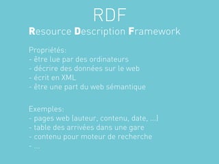 RDF
Resource Description Framework
Propriétés:
- être lue par des ordinateurs
- décrire des données sur le web
- écrit en XML
- être une part du web sémantique

Exemples:
- pages web (auteur, contenu, date, ...)
- table des arrivées dans une gare
- contenu pour moteur de recherche
- ...
 