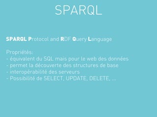 SPARQL

SPARQL Protocol and RDF Query Language

Propriétés:
- équivalent du SQL mais pour le web des données
- permet la découverte des structures de base
- interopérabilité des serveurs
- Possibilité de SELECT, UPDATE, DELETE, ...
 