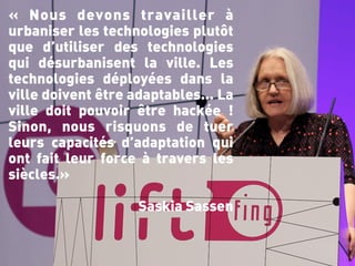 « Nous devons travailler à
urbaniser les technologies plutôt
que d’utiliser des technologies
qui désurbanisent la ville. Les
technologies déployées dans la
ville doivent être adaptables… La
ville doit pouvoir être hackée !
Sinon, nous risquons de tuer
leurs capacités d’adaptation qui
ont fait leur force à travers les
siècles.»

                   Saskia Sassen
 