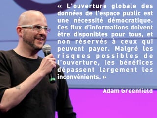 « L’ouverture globale des
données de l’espace public est
une nécessité démocratique.
Ces flux d’informations doivent
être disponibles pour tous, et
non réservés à ceux qui
peuvent payer. Malgré les
risques possibles de
l’ouverture, les bénéfices
dépassent largement les
inconvénients. »

              Adam Greenfield
 