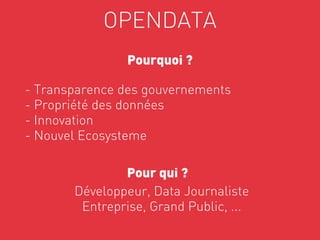 OPENDATA
                Pourquoi ?

- Transparence des gouvernements
- Propriété des données
- Innovation
- Nouvel Ecosysteme

               Pour qui ?
       Développeur, Data Journaliste     




        Entreprise, Grand Public, ...
 
