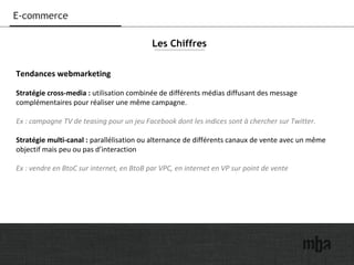 16
E-commerce
Tendances webmarketing
Stratégie cross-media : utilisation combinée de différents médias diffusant des message
complémentaires pour réaliser une même campagne.
Ex : campagne TV de teasing pour un jeu Facebook dont les indices sont à chercher sur Twitter.
Stratégie multi-canal : parallélisation ou alternance de différents canaux de vente avec un même
objectif mais peu ou pas d’interaction
Ex : vendre en BtoC sur internet, en BtoB par VPC, en internet en VP sur point de vente
Les Chiffres
 
