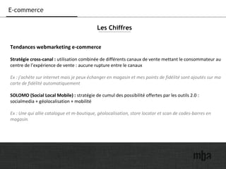 17
E-commerce
Tendances webmarketing e-commerce
Stratégie cross-canal : utilisation combinée de différents canaux de vente mettant le consommateur au
centre de l’expérience de vente : aucune rupture entre le canaux
Ex : j’achète sur internet mais je peux échanger en magasin et mes points de fidélité sont ajoutés sur ma
carte de fidélité automatiquement
SOLOMO (Social Local Mobile) : stratégie de cumul des possibilité offertes par les outils 2.0 :
socialmedia + géolocalisation + mobilité
Ex : Une qui allie catalogue et m-boutique, géolocalisation, store locator et scan de codes-barres en
magasin.
Les Chiffres
 