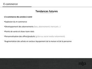 19
E-commerce
L’e-commerce des années à venir
•Explosion du m-commerce
•Développement des abonnements (box, abonnements mensuels…)
•Points de vente et show room réels
•Personnalisation des offres/produits (grâce au social media notamment)
•Augmentation des achats en secteur équipement de la maison et de la personne
Tendances futures
 