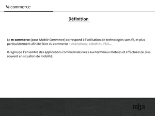 22
M-commerce
Le m-commerce (pour Mobile Commerce) correspond à l'utilisation de technologies sans fil, et plus
particulièrement afin de faire du commerce : smartphone, tablettes, PDA…
Il regroupe l’ensemble des applications commerciales liées aux terminaux mobiles et effectuées le plus
souvent en situation de mobilité.
Définition
 