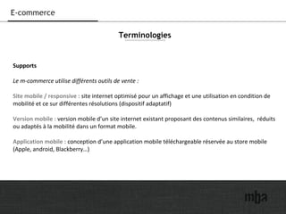 23
E-commerce
Supports
Le m-commerce utilise différents outils de vente :
Site mobile / responsive : site internet optimisé pour un affichage et une utilisation en condition de
mobilité et ce sur différentes résolutions (dispositif adaptatif)
Version mobile : version mobile d’un site internet existant proposant des contenus similaires, réduits
ou adaptés à la mobilité dans un format mobile.
Application mobile : conception d’une application mobile téléchargeable réservée au store mobile
(Apple, android, Blackberry…)
Terminologies
 