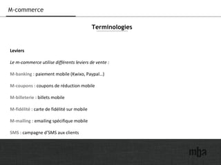 24
M-commerce
Leviers
Le m-commerce utilise différents leviers de vente :
M-banking : paiement mobile (Kwixo, Paypal…)
M-coupons : coupons de réduction mobile
M-billeterie : billets mobile
M-fidélité : carte de fidélité sur mobile
M-mailing : emailing spécifique mobile
SMS : campagne d’SMS aux clients
Terminologies
 