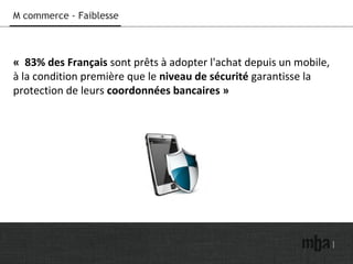 M commerce - Faiblesse
« 83% des Français sont prêts à adopter l'achat depuis un mobile,
à la condition première que le niveau de sécurité garantisse la
protection de leurs coordonnées bancaires »
 