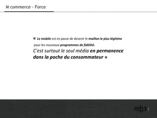 M commerce - Force
« Le mobile est en passe de devenir le maillon le plus légitime
pour les nouveaux programmes de fidélité.
C'est surtout le seul média en permanence
dans la poche du consommateur »
 