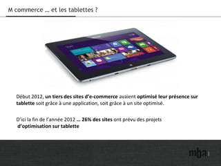M commerce … et les tablettes ?
Début 2012, un tiers des sites d’e-commerce avaient optimisé leur présence sur
tablette soit grâce à une application, soit grâce à un site optimisé.
D’ici la fin de l’année 2012 … 26% des sites ont prévu des projets
d’optimisation sur tablette
 