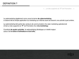 DEFINITION ?
« …un des supports du "P" de Promotion… »
Le webmarketing également connu sous le terme de cybermarketing
a d'abord été la simple application du marketing sur internet avant de devenir une activité à part entière.
Le webmarketing fait partie des vecteurs de communication d'un plan marketing opérationnel
(C'est un des supports du "P" de Promotion d'un mix-marketing).
Constitué de quatre activités, le webmarketing développe un intérêt majeur
autour de la notion d'utilisateurs et de trafic.
 