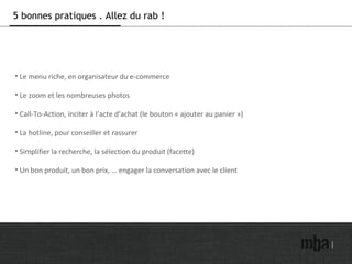 5 bonnes pratiques . Allez du rab !
• Le menu riche, en organisateur du e-commerce
• Le zoom et les nombreuses photos
• Call-To-Action, inciter à l’acte d’achat (le bouton « ajouter au panier »)
• La hotline, pour conseiller et rassurer
• Simplifier la recherche, la sélection du produit (facette)
• Un bon produit, un bon prix, … engager la conversation avec le client
 
