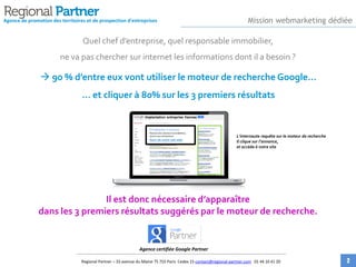 Quel chef d’entreprise, quel responsable immobilier,
ne va pas chercher sur internet les informations dont il a besoin ?
 90 % d’entre eux vont utiliser le moteur de recherche Google…
… et cliquer à 80% sur les 3 premiers résultats
Il est donc nécessaire d’apparaître
dans les 3 premiers résultats suggérés par le moteur de recherche.
Agence de promotion des territoires et de prospection d'entreprises
S’implanter à Vannes
Recevez des solutions immobilières,
service aux entreprises!
Nom-de-votre-site-web
Implantation entreprise Vannes
L’internaute requête sur le moteur de recherche
Il clique sur l’annonce,
et accède à votre site
Agence certifiée Google Partner
Mission webmarketing dédiée
Regional Partner – 33 avenue du Maine 75 755 Paris Cedex 15 contact@regional-partner.com 01 44 10 41 20 2
 