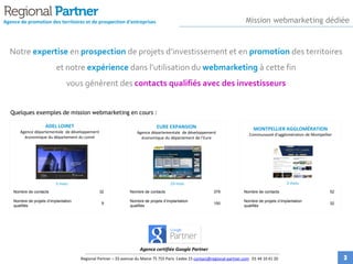 Notre expertise en prospection de projets d’investissement et en promotion des territoires
et notre expérience dans l’utilisation du webmarketing à cette fin
vous génèrent des contacts qualifiés avec des investisseurs
Agence de promotion des territoires et de prospection d'entreprises
Regional Partner – 33 avenue du Maine 75 755 Paris Cedex 15 contact@regional-partner.com 01 44 10 41 20
Nombre de contacts 32
Nombre de projets d’implantation
qualifiés
9
ADEL LOIRET
Agence départementale de développement
économique du département du Loiret
EURE EXPANSION
Agence départementale de développement
économique du département de l’Eure
MONTPELLIER AGGLOMÉRATION
Communauté d’agglomération de Montpellier
Quelques exemples de mission webmarketing en cours :
5 mois 19 mois 2 mois
Agence certifiée Google Partner
Mission webmarketing dédiée
Nombre de contacts 379
Nombre de projets d’implantation
qualifiés
150
Nombre de contacts 52
Nombre de projets d’implantation
qualifiés
32
3
 