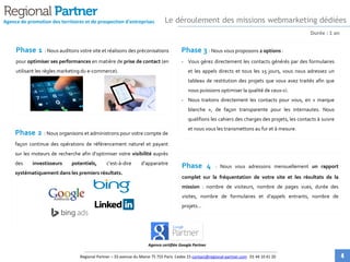 Durée : 1 an
Phase 1 : Nous auditons votre site et réalisons des
préconisations pour optimiser ses performances en matière de
prise de contact (en utilisant les règles marketing du e-commerce).
Phase 2 : Nous organisons et administrons pour votre compte
de façon continue des opérations de référencement naturel et
payant sur les moteurs de recherche afin d’optimiser votre visibilité
auprès des investisseurs potentiels, c’est-à-dire d’apparaitre
systématiquement dans les premiers résultats.
Phase 3 : Nous vous proposons 2 options :
- Vous gérez directement les contacts générés par des
formulaires et les appels directs et tous les 15 jours, vous nous
adressez un tableau de restitution des projets que vous avez
traités afin que nous puissions optimiser la qualité de ceux-ci.
- Nous traitons directement les contacts pour vous, en « marque
blanche », de façon transparente pour les internautes. Nous
qualifions les cahiers des charges des projets, les contacts à
suivre et nous vous les transmettons au fur et à mesure.
Phase 4 : Nous vous adressons mensuellement un rapport
complet sur la fréquentation de votre site et les résultats de la
mission : nombre de visiteurs, nombre de pages vues, durée des
visites, nombre de formulaires et d’appels entrants, nombre de
projets…
Agence de promotion des territoires et de prospection d'entreprises
Agence certifiée Google Partner
Le déroulement des missions webmarketing dédiées
Regional Partner – 33 avenue du Maine 75 755 Paris Cedex 15 contact@regional-partner.com 01 44 10 41 20 4
 