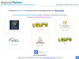 Agence de promotion des territoires et de prospection d'entreprises
Consultez nos études de cas sur notre site internet  www.regional-partner.com
Promotion territoriale, prospection d’entreprises (projets d’implantation ou d’investissement au sens large)
des secteurs industriels, tertiaires, du tourisme.
2011 - 2013 - 2014
2012 - 2014
2013 - 2014
2013 - 2014
2012 - 2013
2013
Agence certifiée Google Partner
Quelques références clients
Regional Partner – 33 avenue du Maine 75 755 Paris Cedex 15 contact@regional-partner.com 01 44 10 41 20
Cliquez-ici
5
 