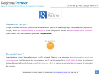 Google Partner, c’est quoi ?
Google Partner est destiné aux professionnels du web et autres agences de marketing en ligne. Cette certification, délivrée
par Google, atteste du professionnalisme et de l’expertise d’une entreprise en matière de référencement et de promotion
publicitaire via l'outil d'achat de liens sponsorisés Google Adwords.
Etre spécialiste agréé ?
Nos chargés de mission Webmarketing sont certifiés « Google Adwords », ce qui atteste du professionnalisme et de leurs
connaissances de l'outil de gestion des campagnes de search marketing advertising Google AdWords (achat de mots clés /
display). Cette compétence technique complète leur expertise métier en matière de promotion des territoires et de
prospection d’entreprises.
Agence de promotion des territoires et de prospection d'entreprises Qu’est-ce qu’être Google Partner ?
Regional Partner – 33 avenue du Maine 75 755 Paris Cedex 15 contact@regional-partner.com 01 44 10 41 20 6
 