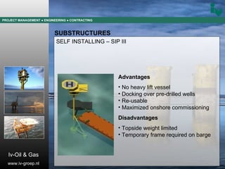 PROJECT MANAGEMENT  ● ENGINEERING  ● CONTRACTING SUBSTRUCTURES SELF INSTALLING – SIP III Advantages No heavy lift vessel Docking over pre-drilled wells Re-usable Maximized onshore commissioning Disadvantages Topside weight limited Temporary frame required on barge Iv-Oil & Gas www.iv-groep.nl 