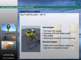 PROJECT MANAGEMENT  ● ENGINEERING  ● CONTRACTING SUBSTRUCTURES SELF INSTALLING – SIP IV Advantages No heavy lift vessel Docking over pre-drilled wells Re-usable Maximized onshore commissioning Disadvantages Deck and substructure weight too  high for a marginal concept Iv-Oil & Gas www.iv-groep.nl 
