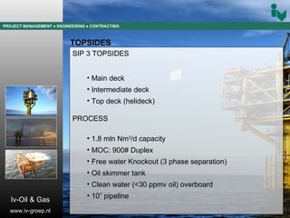 PROJECT MANAGEMENT  ● ENGINEERING  ● CONTRACTING TOPSIDES SIP 3 TOPSIDES Main deck Intermediate deck Top deck (helideck) PROCESS 1.8 mln Nm 3 /d capacity MOC: 900# Duplex Free water Knockout (3 phase separation) Oil skimmer tank Clean water (<30 ppmv oil) overboard 10” pipeline Iv-Oil & Gas www.iv-groep.nl 