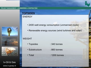 PROJECT MANAGEMENT  ● ENGINEERING  ● CONTRACTING TOPSIDES ENERGY 2400 watt energy consumption (unmanned mode) Renewable energy sources (wind turbines and solar) WEIGHT Topsides  : 340 tonnes Substructure : 860 tonnes Total  : 1200 tonnes Iv-Oil & Gas www.iv-groep.nl 