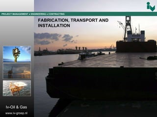 PROJECT MANAGEMENT  ● ENGINEERING  ● CONTRACTING FABRICATION, TRANSPORT AND  INSTALLATION Iv-Oil & Gas www.iv-groep.nl 