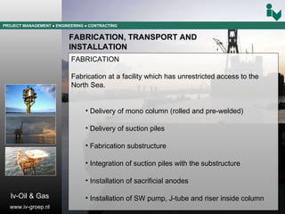 PROJECT MANAGEMENT  ● ENGINEERING  ● CONTRACTING FABRICATION, TRANSPORT AND  INSTALLATION FABRICATION Fabrication at a facility which has unrestricted access to the North Sea. Delivery of mono column (rolled and pre-welded) Delivery of suction piles  Fabrication substructure Integration of suction piles with the substructure Installation of sacrificial anodes Installation of SW pump, J-tube and riser inside column Iv-Oil & Gas www.iv-groep.nl 