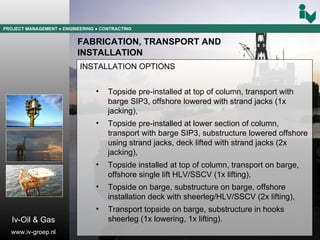 PROJECT MANAGEMENT  ● ENGINEERING  ● CONTRACTING FABRICATION, TRANSPORT AND  INSTALLATION INSTALLATION OPTIONS Topside pre-installed at top of column, transport with barge SIP3, offshore lowered with strand jacks (1x jacking), Topside pre-installed at lower section of column, transport with barge SIP3, substructure lowered offshore using strand jacks, deck lifted with strand jacks (2x jacking), Topside installed at top of column, transport on barge, offshore single lift HLV/SSCV (1x lifting), Topside on barge, substructure on barge, offshore installation deck with sheerleg/HLV/SSCV (2x lifting), Transport topside on barge, substructure in hooks sheerleg (1x lowering, 1x lifting). Iv-Oil & Gas www.iv-groep.nl 