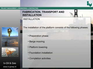PROJECT MANAGEMENT  ● ENGINEERING  ● CONTRACTING FABRICATION, TRANSPORT AND  INSTALLATION INSTALLATION The installation of the platform consists of the following phases: Preparation phase Barge mooring Platform lowering Foundation installation Completion activities Iv-Oil & Gas www.iv-groep.nl 