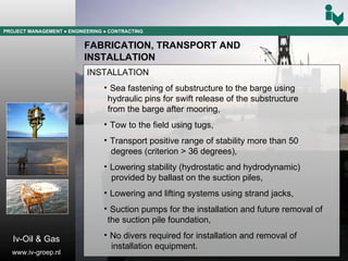 PROJECT MANAGEMENT  ● ENGINEERING  ● CONTRACTING FABRICATION, TRANSPORT AND  INSTALLATION INSTALLATION Sea fastening of substructure to the barge using  hydraulic pins for swift release of the substructure  from the barge after mooring, Tow to the field using tugs, Transport positive range of stability more than 50 degrees (criterion > 36 degrees), Lowering stability (hydrostatic and hydrodynamic) provided by ballast on the suction piles, Lowering and lifting systems using strand jacks, Suction pumps for the installation and future removal of  the suction pile foundation, No divers required for installation and removal of  installation equipment. Iv-Oil & Gas www.iv-groep.nl 