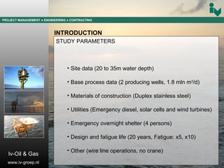 PROJECT MANAGEMENT  ● ENGINEERING  ● CONTRACTING INTRODUCTION STUDY PARAMETERS Site data (20 to 35m water depth) Base process data (2 producing wells, 1.8 mln m 3 /d) Materials of construction (Duplex stainless steel) Utilities (Emergency diesel, solar cells and wind turbines) Emergency overnight shelter (4 persons) Design and fatigue life (20 years, Fatigue: x5, x10) Other (wire line operations, no crane) Iv-Oil & Gas www.iv-groep.nl 
