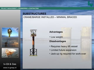 PROJECT MANAGEMENT  ● ENGINEERING  ● CONTRACTING SUBSTRUCTURES CRANE/BARGE INSTALLED – MINIMAL BRACED Advantages Low weight Disadvantages Requires heavy lift vessel Limited future expansion Jack-up rig required for work-over Iv-Oil & Gas www.iv-groep.nl 