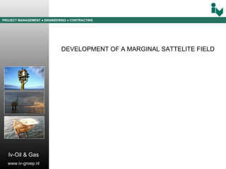 PROJECT MANAGEMENT  ● ENGINEERING  ● CONTRACTING Iv-Oil & Gas www.iv-groep.nl DEVELOPMENT OF A MARGINAL SATTELITE FIELD 
