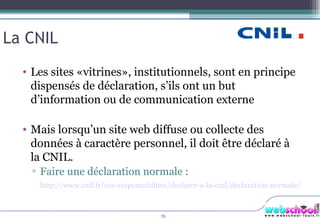 La CNIL Les sites «vitrines», institutionnels, sont en principe dispensés de déclaration, s’ils ont un but d’information ou de communication externe  Mais lorsqu’un site web diffuse ou collecte des données à caractère personnel, il doit être déclaré à la CNIL. Faire une déclaration normale :  http://www.cnil.fr/vos-responsabilites/declarer-a-la-cnil/declaration-normale/   