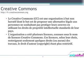 Le Creative Commons (CC) est une organisation à but non lucratif dont le but est de proposer une alternative légale aux personnes ne souhaitant pas protéger leurs oeuvres en utilisant les droits de propriété intellectuelle standards de leur pays.  L’organisation a créé plusieurs licences, connues sous le nom de licences Creative Commons. Ces licences, selon leur choix, restreignent seulement quelques droits (ou aucun) des travaux, le droit d'auteur (copyright) étant plus restrictif. Creative Commons http://fr.creativecommons.org 