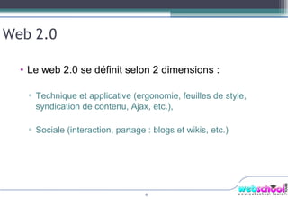 Web 2.0 Le web 2.0 se définit selon 2 dimensions : Technique et applicative (ergonomie, feuilles de style, syndication de contenu, Ajax, etc.), Sociale (interaction, partage : blogs et wikis, etc.) 