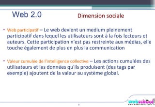 Dimension sociale Web 2.0  Web participatif  – Le web devient un medium pleinement participatif dans lequel les utilisateurs sont à la fois lecteurs et auteurs. Cette participation n'est pas restreinte aux médias, elle touche également de plus en plus la communication Valeur cumulée de l'intelligence collective  – Les actions cumulées des utilisateurs et les données qu'ils produisent (des tags par exemple) ajoutent de la valeur au système global. 