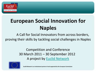 European Social Innovation for
              Naples
       A Call for Social Innovators from across borders,
proving their skills by tackling social challenges in Naples

             Competition and Conference
         30 March 2011 – 30 September 2012
             A project by Euclid Network
            Euclid Network is an institutional partner of and supported by the European Commission
 