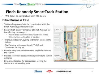 Finch-Kennedy SmartTrack Station
• Will focus on integration with TTC buses
Initial Business Case
• Station design needs to be coordinated with the
Finch Avenue grade separation
• Ensure high-quality entrance at Finch Avenue for
transferring passengers
– Provide direct connection to surface transit routes
– Refine number and location of bus bays
• Improve pedestrian, cycling and transit access to the
station
• City Planning not supportive of PPUDO and
Commuter Parking lot
• Provide adequate and convenient bicycle facilities at
the station
• Provide accessible access in close proximity to station
entrance
• Determine location for access roads serving the
station and surrounding area
12
 