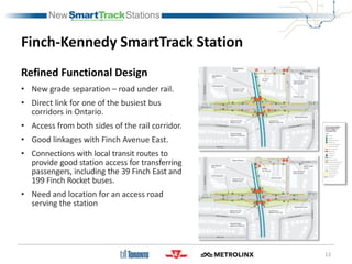 Finch-Kennedy SmartTrack Station
Refined Functional Design
• New grade separation – road under rail.
• Direct link for one of the busiest bus
corridors in Ontario.
• Access from both sides of the rail corridor.
• Good linkages with Finch Avenue East.
• Connections with local transit routes to
provide good station access for transferring
passengers, including the 39 Finch East and
199 Finch Rocket buses.
• Need and location for an access road
serving the station
13
 