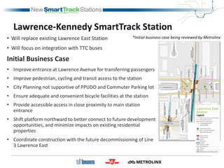 Lawrence-Kennedy SmartTrack Station
• Will replace existing Lawrence East Station
• Will focus on integration with TTC buses
Initial Business Case
• Improve entrance at Lawrence Avenue for transferring passengers
• Improve pedestrian, cycling and transit access to the station
• City Planning not supportive of PPUDO and Commuter Parking lot
• Ensure adequate and convenient bicycle facilities at the station
• Provide accessible access in close proximity to main station
entrance
• Shift platform northward to better connect to future development
opportunities, and minimize impacts on existing residential
properties
• Coordinate construction with the future decommissioning of Line
3 Lawrence East
*Initial business case being reviewed by Metrolinx
 