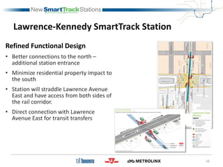 Lawrence-Kennedy SmartTrack Station
Refined Functional Design
• Better connections to the north –
additional station entrance
• Minimize residential property impact to
the south
• Station will straddle Lawrence Avenue
East and have access from both sides of
the rail corridor.
• Direct connection with Lawrence
Avenue East for transit transfers
16
 