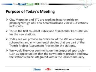 Purpose of Today’s Meeting
 City, Metrolinx and TTC are working in partnership on
planning/design of 6 new SmartTrack and 2 new GO stations
in Toronto.
 This is the first round of Public and Stakeholder Consultation
for the new stations.
 Today, we will provide an overview of the station concept
schematics and environmental studies that are part of the
Transit Project Assessment Process for the stations.
 We would like your comments on the proposed approach -
such as opportunities that the new stations provide and how
the stations can be integrated within the local community.
2
 
