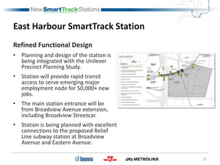 East Harbour SmartTrack Station
Refined Functional Design
• Planning and design of the station is
being integrated with the Unilever
Precinct Planning Study.
• Station will provide rapid transit
access to serve emerging major
employment node for 50,000+ new
jobs.
• The main station entrance will be
from Broadview Avenue extension,
including Broadview Streetcar.
• Station is being planned with excellent
connections to the proposed Relief
Line subway station at Broadview
Avenue and Eastern Avenue.
22
 