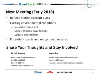 Next Meeting (Early 2018)
37
• Refined station concept plans
• Existing environmental conditions
– Natural environment
– Socio-economic environment
– Cultural environment
• Potential impacts and mitigation measures
Share Your Thoughts and Stay Involved
City of Toronto
email: SmartTrack@toronto.ca
tel: 416-338-2848
fax: 416-392-1591
website: www.smarttrack.to
Metrolinx
email: newstations@metrolinx.com
tel: 416-202-5589
website: www.metrolinx.com/newstations
 
