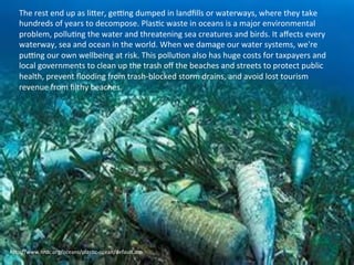 The 
rest 
end 
up 
as 
liCer, 
geQng 
dumped 
in 
landfills 
or 
waterways, 
where 
they 
take 
hundreds 
of 
years 
to 
decompose. 
PlasAc 
waste 
in 
oceans 
is 
a 
major 
environmental 
problem, 
polluAng 
the 
water 
and 
threatening 
sea 
creatures 
and 
birds. 
It 
affects 
every 
waterway, 
sea 
and 
ocean 
in 
the 
world. 
When 
we 
damage 
our 
water 
systems, 
we're 
puQng 
our 
own 
wellbeing 
at 
risk. 
This 
polluAon 
also 
has 
huge 
costs 
for 
taxpayers 
and 
local 
governments 
to 
clean 
up 
the 
trash 
off 
the 
beaches 
and 
streets 
to 
protect 
public 
health, 
prevent 
flooding 
from 
trash-­‐blocked 
storm 
drains, 
and 
avoid 
lost 
tourism 
revenue 
from 
filthy 
beaches. 
hCp://www.nrdc.org/oceans/plasAc-­‐ocean/default.asp 
 