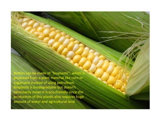 BoCles 
can 
be 
made 
of 
“bioplasAc”, 
which 
is 
produced 
from 
a 
plant 
material 
like 
corn 
or 
sugarcane 
instead 
of 
using 
petroleum. 
BioplasAc 
is 
biodegradable 
but 
doesn’t 
necessarily 
mean 
it 
is 
eco-­‐friendly 
since 
the 
producAon 
of 
this 
plasAc 
also 
requires 
huge 
amount 
of 
water 
and 
agricultural 
land. 
 