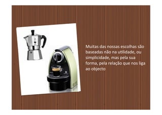 Muitas	
  das	
  nossas	
  escolhas	
  são	
  	
  
baseadas	
  não	
  na	
  u�lidade,	
  ou	
  	
  
simplicidade,	
  mas	
  pela	
  sua	
  	
  
forma,	
  pela	
  relação	
  que	
  nos	
  liga	
  	
  
ao	
  objecto
 