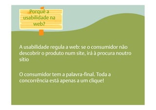Porquê a
 usabilidade na
     web?



A usabilidade regula a web: se o consumidor não
descobrir o produto num site, irá à procura noutro
sítio

O consumidor tem a palavra-final. Toda a
concorrência está apenas a um clique!
 